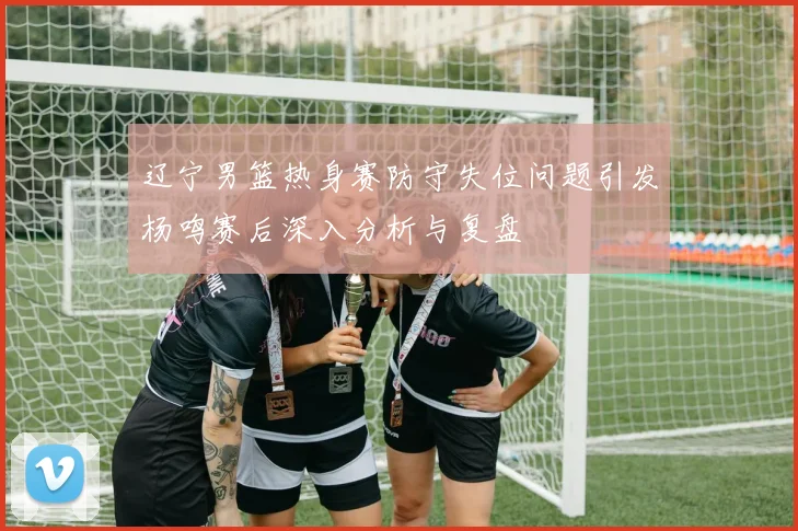 辽宁男篮热身赛防守失位问题引发杨鸣赛后深入分析与复盘