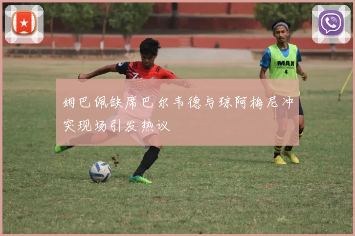 姆巴佩缺席巴尔韦德与琼阿梅尼冲突现场引发热议