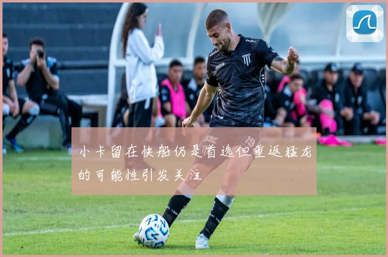 小卡留在快船仍是首选但重返猛龙的可能性引发关注