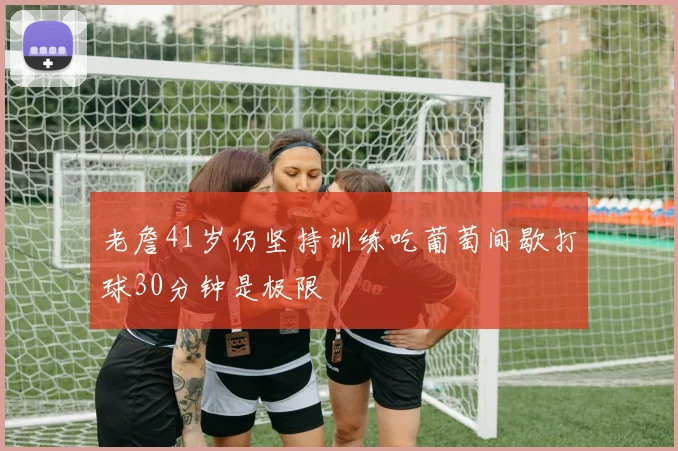 老詹41岁仍坚持训练吃葡萄间歇打球30分钟是极限