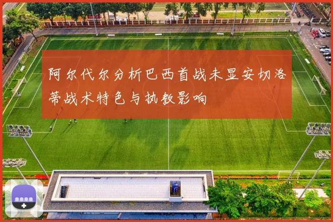 阿尔代尔分析巴西首战未显安切洛蒂战术特色与执教影响