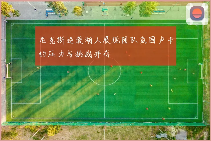 尼克斯逆袭湖人展现团队氛围卢卡的压力与挑战并存