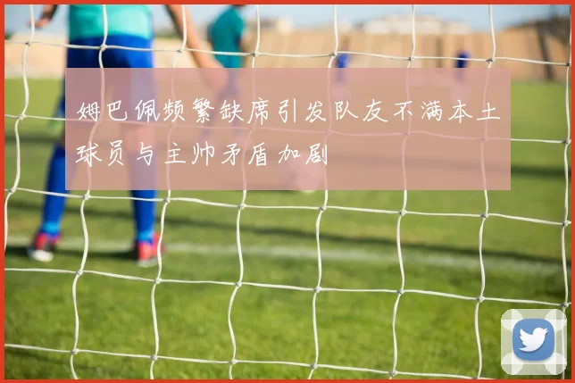 姆巴佩频繁缺席引发队友不满本土球员与主帅矛盾加剧