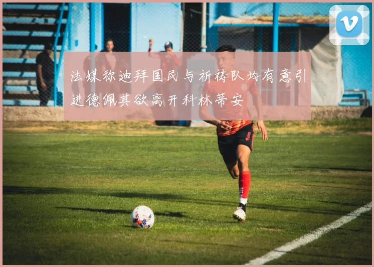 法媒称迪拜国民与祈祷队均有意引进德佩其欲离开科林蒂安