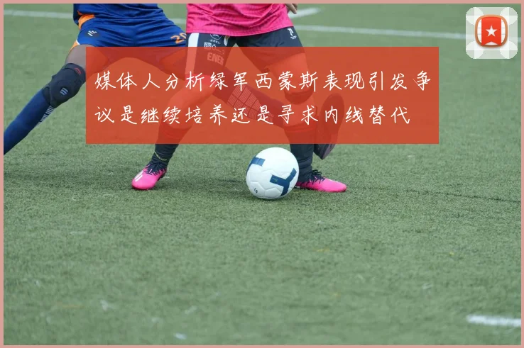 媒体人分析绿军西蒙斯表现引发争议是继续培养还是寻求内线替代