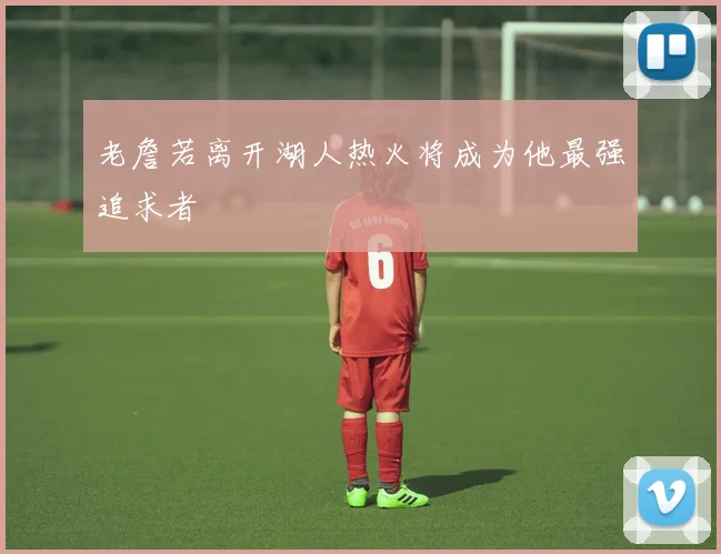 老詹若离开湖人热火将成为他最强追求者