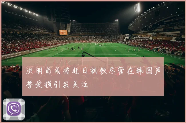洪明甫或将赴日执教尽管在韩国声誉受损引发关注