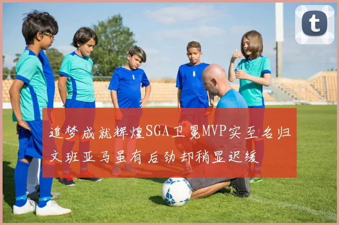 追梦成就辉煌SGA卫冕MVP实至名归文班亚马虽有后劲却稍显迟缓
