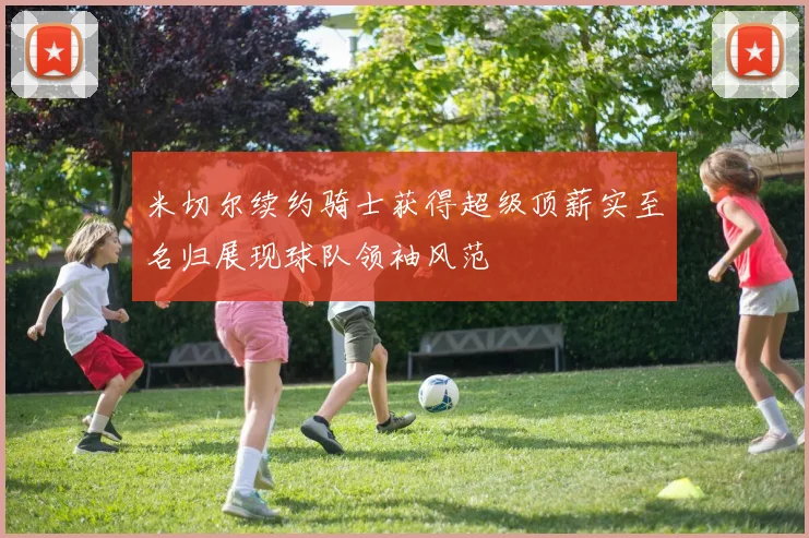 米切尔续约骑士获得超级顶薪实至名归展现球队领袖风范