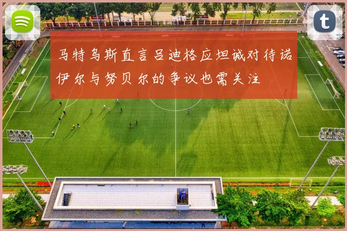 马特乌斯直言吕迪格应坦诚对待诺伊尔与努贝尔的争议也需关注