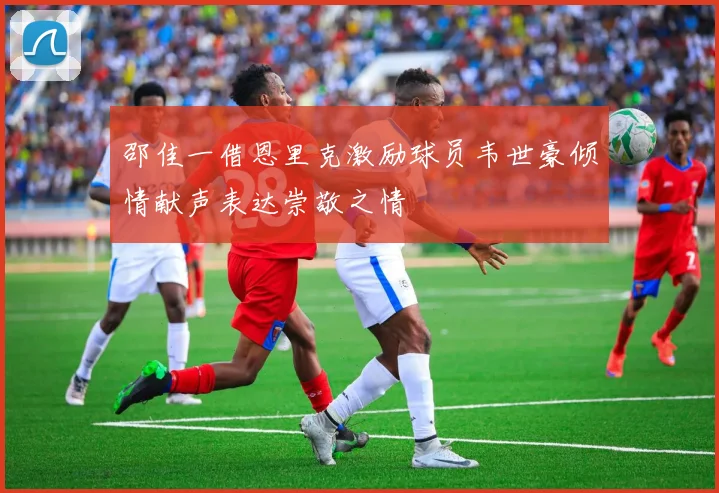 邵佳一借恩里克激励球员韦世豪倾情献声表达崇敬之情