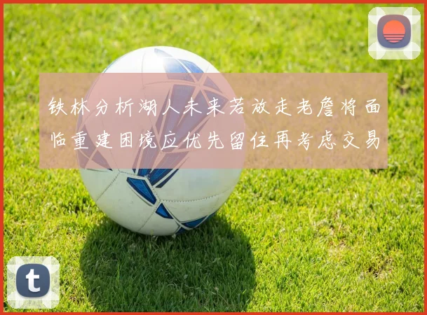铁林分析湖人未来若放走老詹将面临重建困境应优先留住再考虑交易