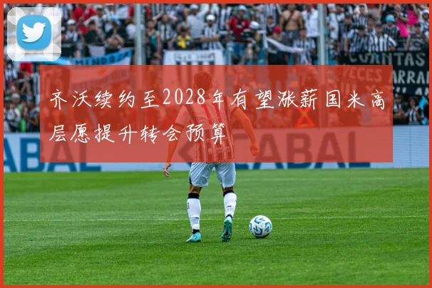 齐沃续约至2028年有望涨薪国米高层愿提升转会预算