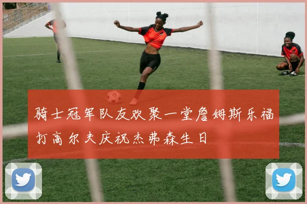 骑士冠军队友欢聚一堂詹姆斯乐福打高尔夫庆祝杰弗森生日
