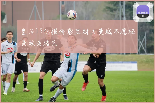 皇马15亿报价彰显财力曼城不愿轻易放走格瓦