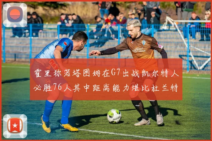 霍里称若塔图姆在G7出战凯尔特人必胜76人其中距离能力堪比杜兰特