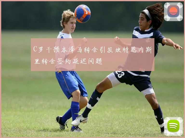 C罗干预本泽马转会引发坎特恩内斯里转会签约延迟问题