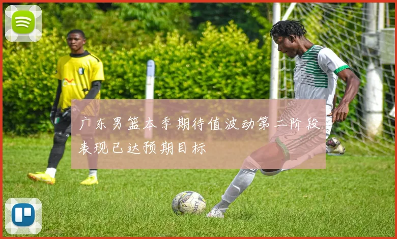 广东男篮本季期待值波动第二阶段表现已达预期目标