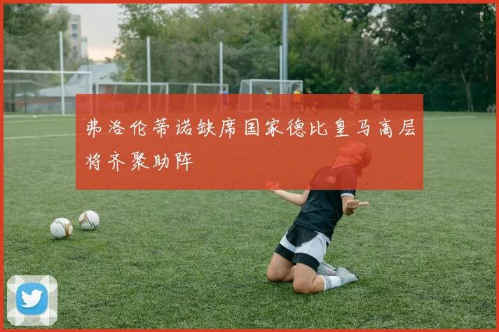 弗洛伦蒂诺缺席国家德比皇马高层将齐聚助阵