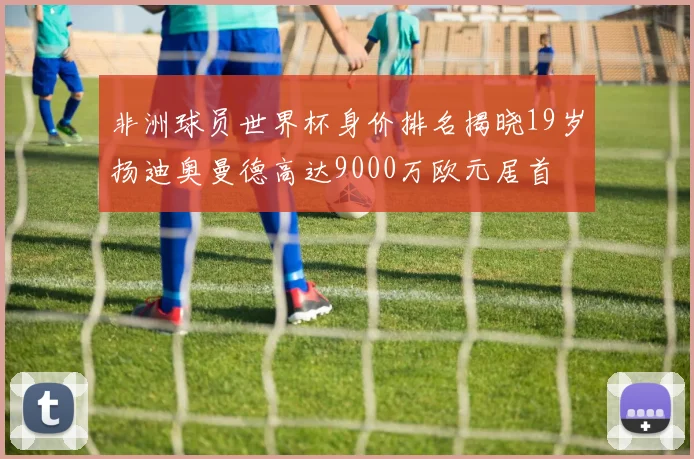 非洲球员世界杯身价排名揭晓19岁扬迪奥曼德高达9000万欧元居首