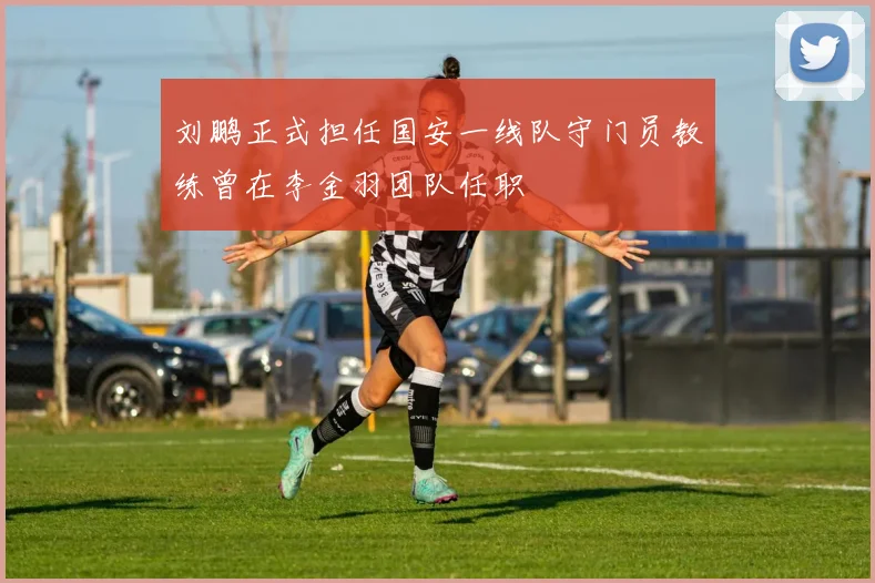 刘鹏正式担任国安一线队守门员教练曾在李金羽团队任职