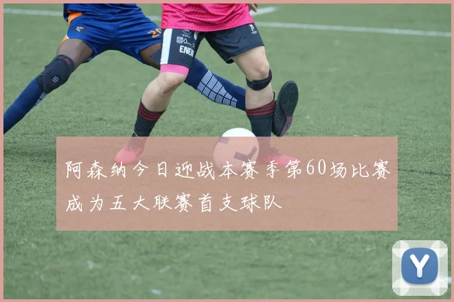 阿森纳今日迎战本赛季第60场比赛成为五大联赛首支球队