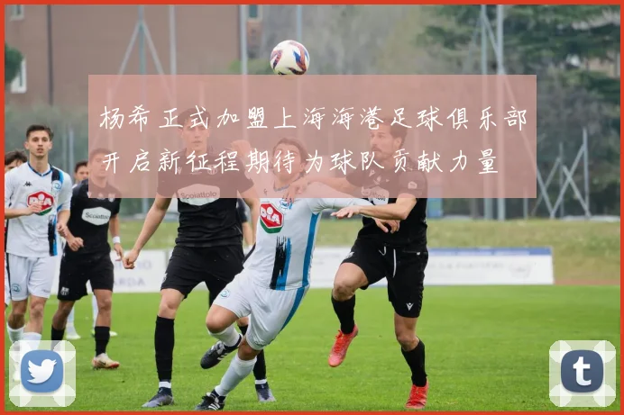 杨希正式加盟上海海港足球俱乐部开启新征程期待为球队贡献力量