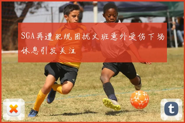 SGA再遭犯规困扰文班意外受伤下场休息引发关注