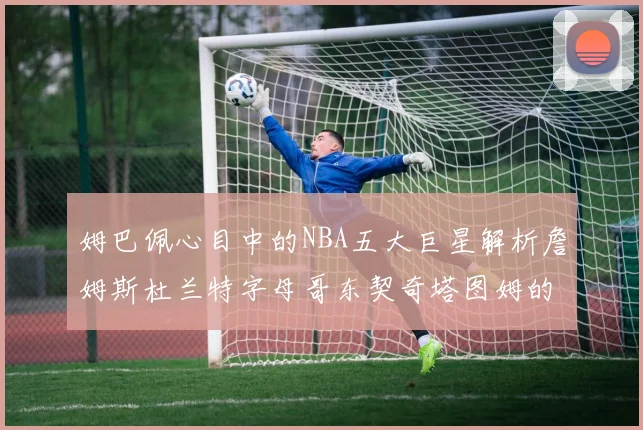 姆巴佩心目中的NBA五大巨星解析詹姆斯杜兰特字母哥东契奇塔图姆的独特魅力