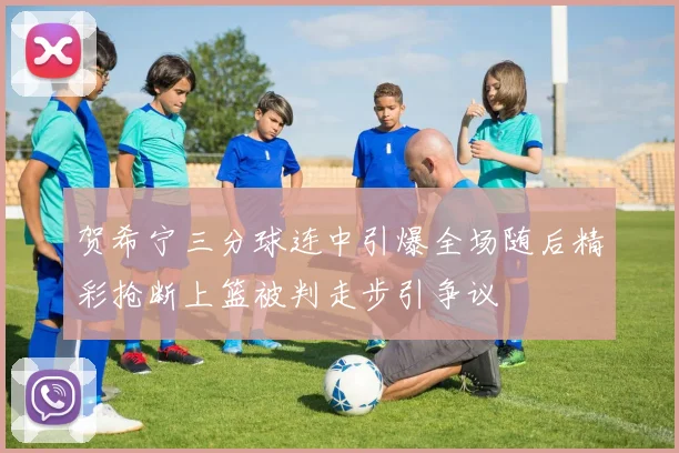 贺希宁三分球连中引爆全场随后精彩抢断上篮被判走步引争议